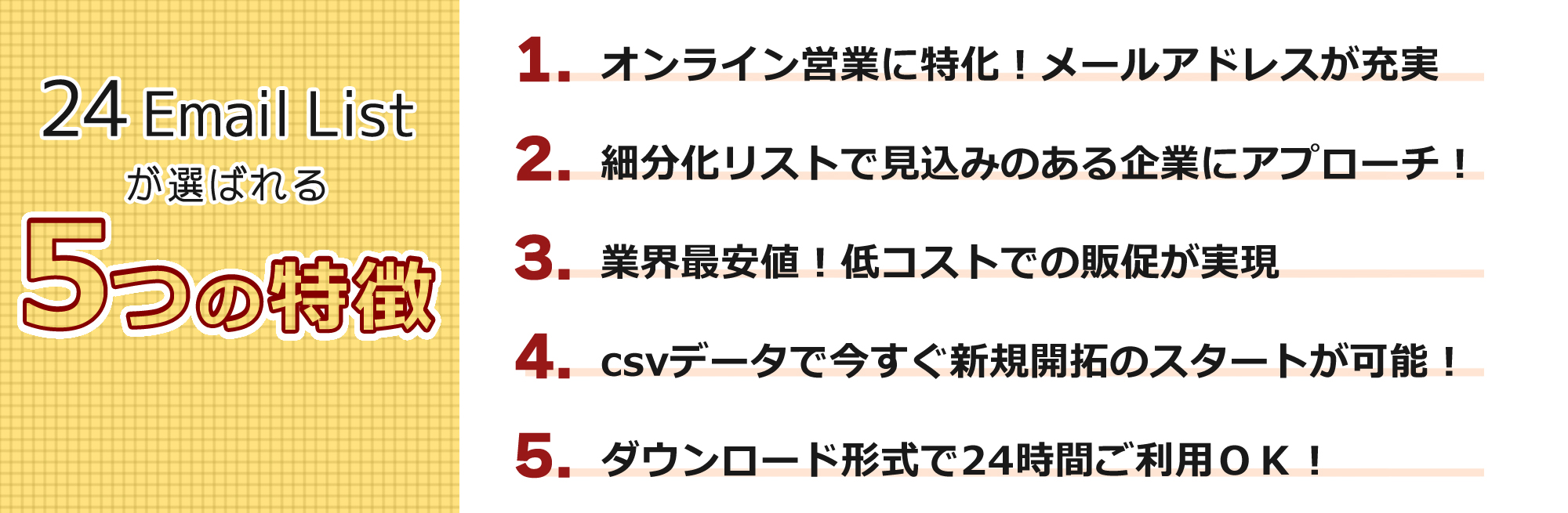 24EmailListが選ばれる5つの特徴。1.オンライン営業に特化！メールアドレスが充実。 2.細分化リストで見込みのある企業にアプローチ。 3.業界最安値！低コストでの販促が実現。 4.csvデータで今すぐ新規開拓のスタートが可能！ 5.ダウンロード形式で24時間ご利用OK！
