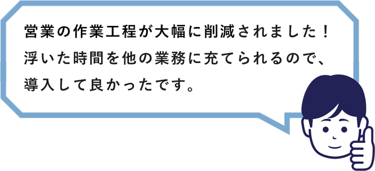 営業の作業工程が大幅に削減されました！浮いた時間を他の業務に充てられるので、導入して良かったです。